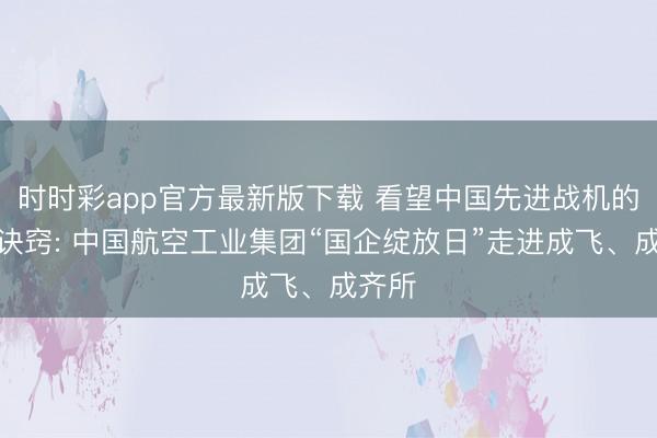 时时彩app官方最新版下载 看望中国先进战机的致胜诀窍: 中国航空工业集团“国企绽放日”走进成飞、成齐所