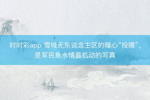 时时彩app 雪域无东说念主区的暖心“投喂”，是军民鱼水情最机动的写真