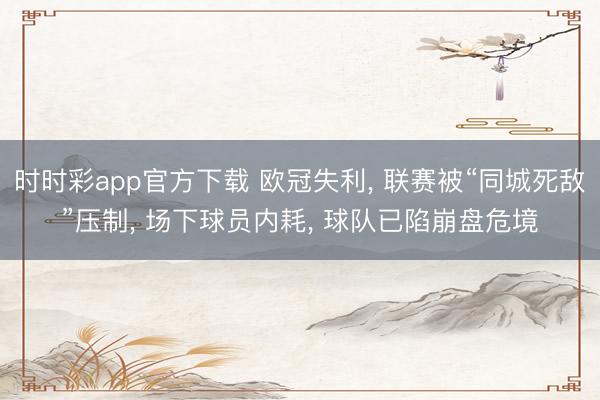 时时彩app官方下载 欧冠失利， 联赛被“同城死敌”压制， 场下球员内耗， 球队已陷崩盘危境