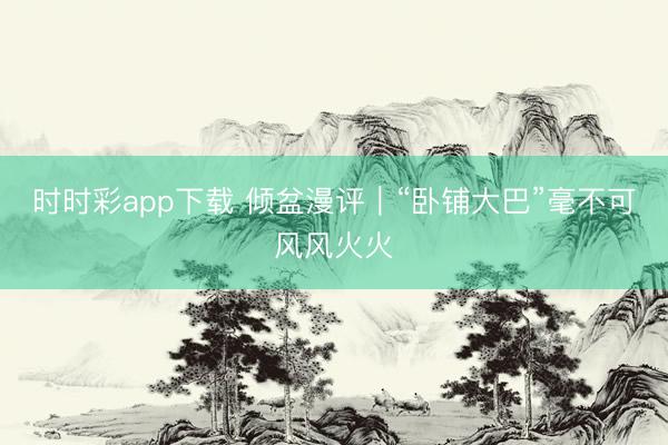 时时彩app下载 倾盆漫评｜“卧铺大巴”毫不可风风火火