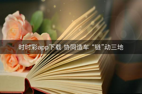 时时彩app下载 协同造车 “链”动三地