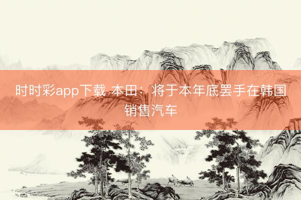 时时彩app下载 本田：将于本年底罢手在韩国销售汽车