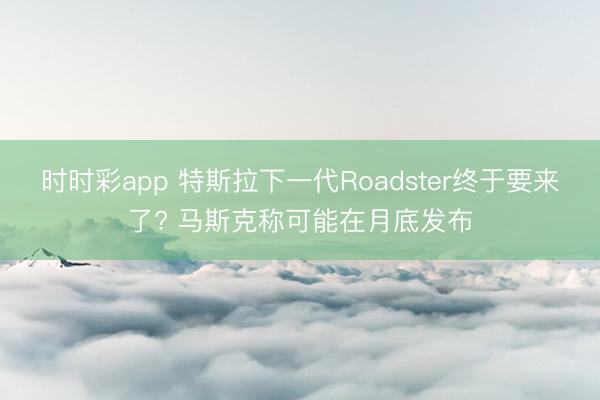 时时彩app 特斯拉下一代Roadster终于要来了? 马斯克称可能在月底发布