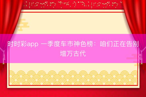 时时彩app 一季度车市神色榜：咱们正在告别增万古代